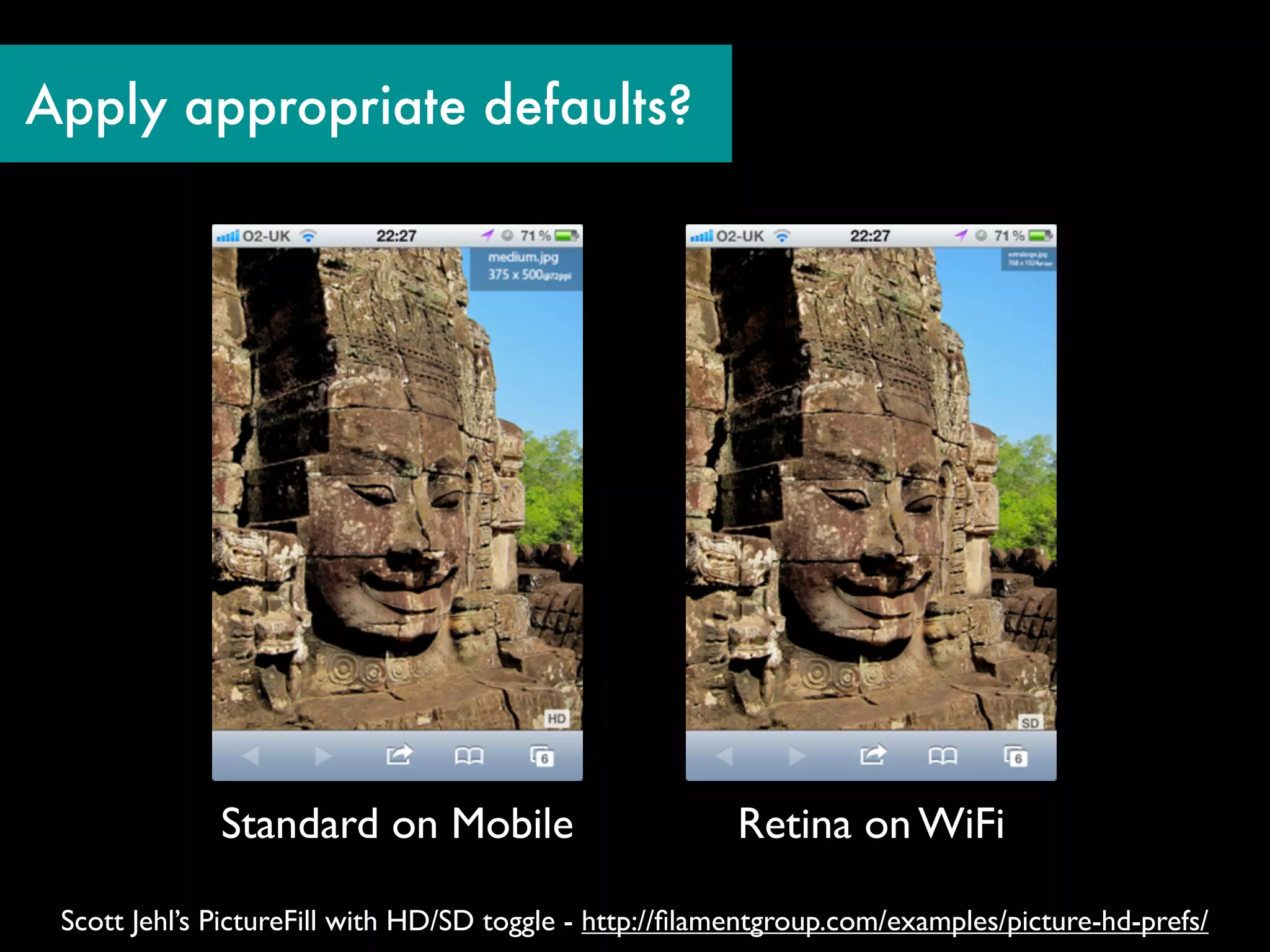 Apply appropriate defaults?




              Standard on Mobile                         Retina on WiFi

 Scott Jehl’s PictureFill with HD/SD toggle - http://ﬁlamentgroup.com/examples/picture-hd-prefs/
 