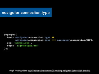 navigator.connection.type




 yepnope({
   test: navigator.connection.type &&
         navigator.connection.type === navigator.connection.WIFI,
   yep: 'normal.css',
   nope: 'lightweight.css'
 });




    Image loading ideas: http://davidbcalhoun.com/2010/using-navigator-connection-android
 
