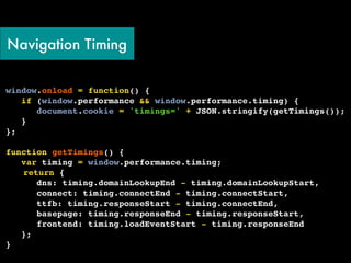 Navigation Timing


window.onload = function() {
   if (window.performance && window.performance.timing) {
      document.cookie = 'timings=' + JSON.stringify(getTimings());
   }
};
!
function getTimings() {
   var timing = window.performance.timing;
! return {
      dns: timing.domainLookupEnd - timing.domainLookupStart,
      connect: timing.connectEnd - timing.connectStart,
      ttfb: timing.responseStart - timing.connectEnd,
      basepage: timing.responseEnd - timing.responseStart,
      frontend: timing.loadEventStart - timing.responseEnd
   };
}
 