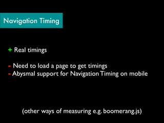 Navigation Timing



 + Real timings

 - Need to load a page to get timings
 - Abysmal support for Navigation Timing on mobile




      (other ways of measuring e.g. boomerang.js)
 