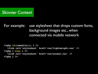 Skinnier Content


 For example:      use stylesheet that drops custom fonts,
                   background images etc., when
                   connected via mobile network

 <?php if(ismobile()) { ?>
 ! <link rel='stylesheet' href='css/lightweight.css' />
 <?php } else { ?>
 ! <link rel='stylesheet' href='css/normal.css' />
 <?php } ?>
 