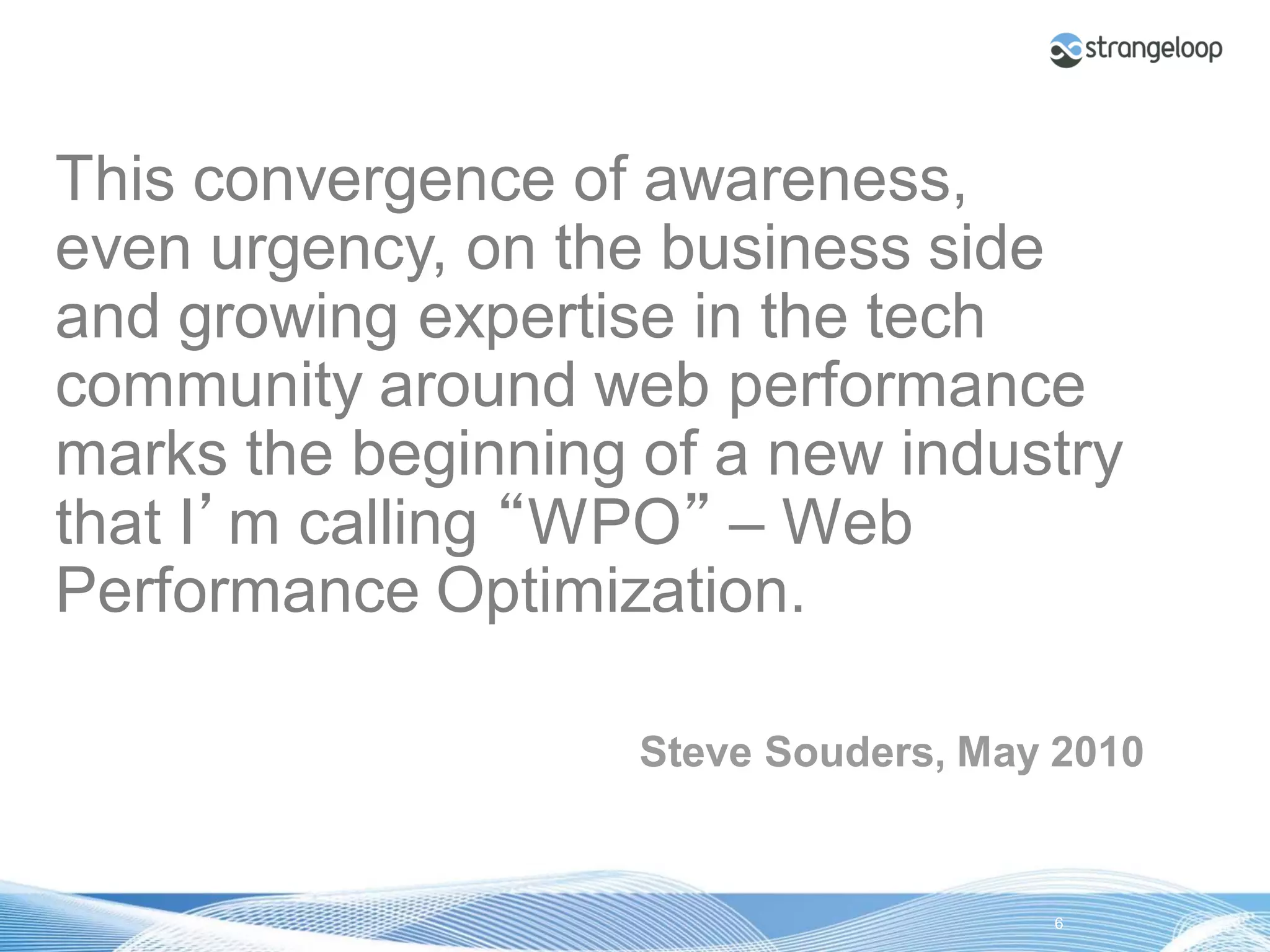 This convergence of awareness,
even urgency, on the business side
and growing expertise in the tech
community around web performance
marks the beginning of a new industry
that I’m calling “WPO” – Web
Performance Optimization.

                              Steve Souders, May 2010


© 2012 Strangeloop Networks      Strangeloop. Faster Websites. Automatically.   6
 