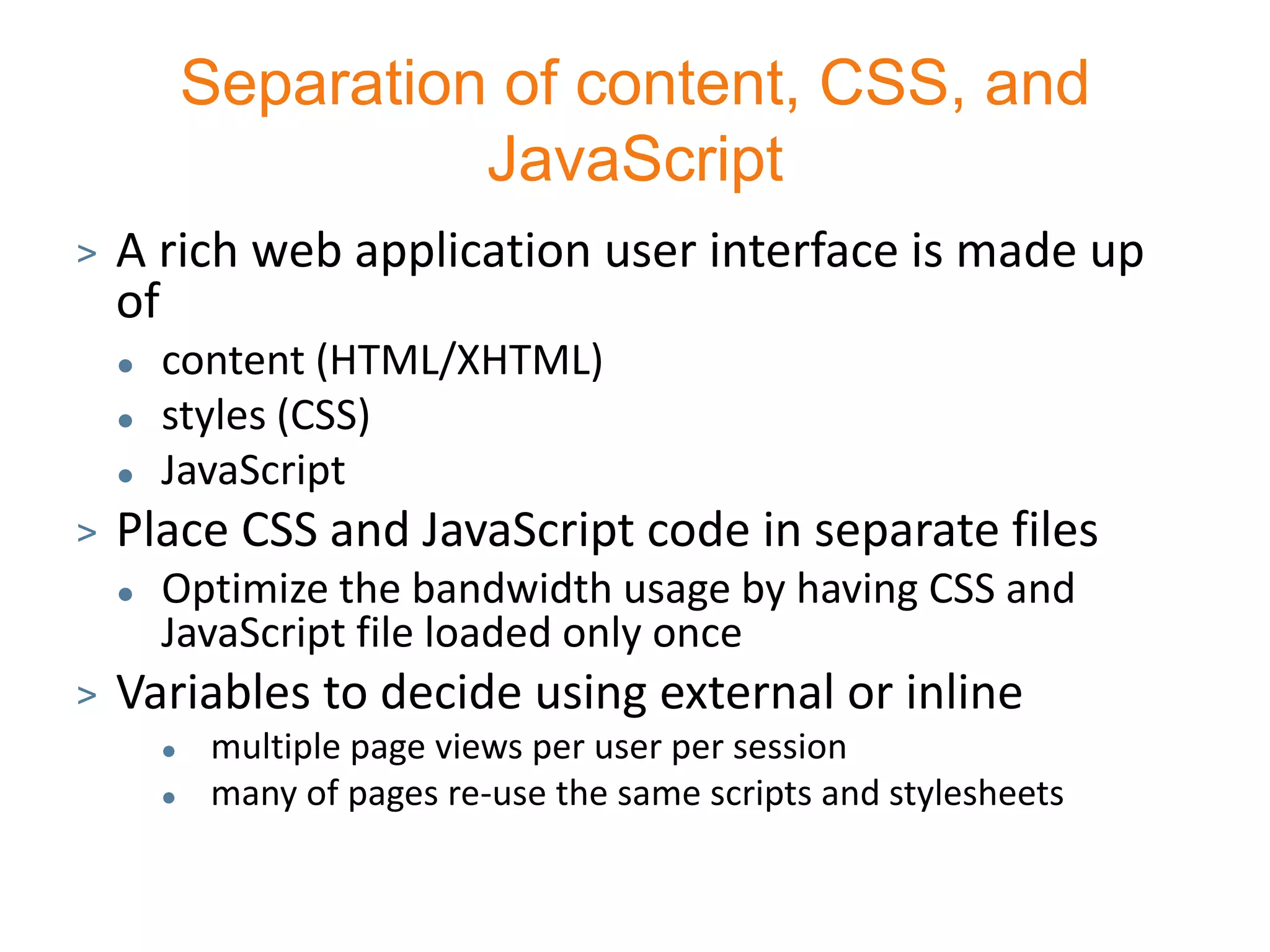 Separation of content, CSS, and
                      JavaScript
>   A rich web application user interface is made up
    of
       content (HTML/XHTML)
       styles (CSS)
       JavaScript
>   Place CSS and JavaScript code in separate files
       Optimize the bandwidth usage by having CSS and
        JavaScript file loaded only once
>   Variables to decide using external or inline
            multiple page views per user per session
            many of pages re-use the same scripts and stylesheets
 