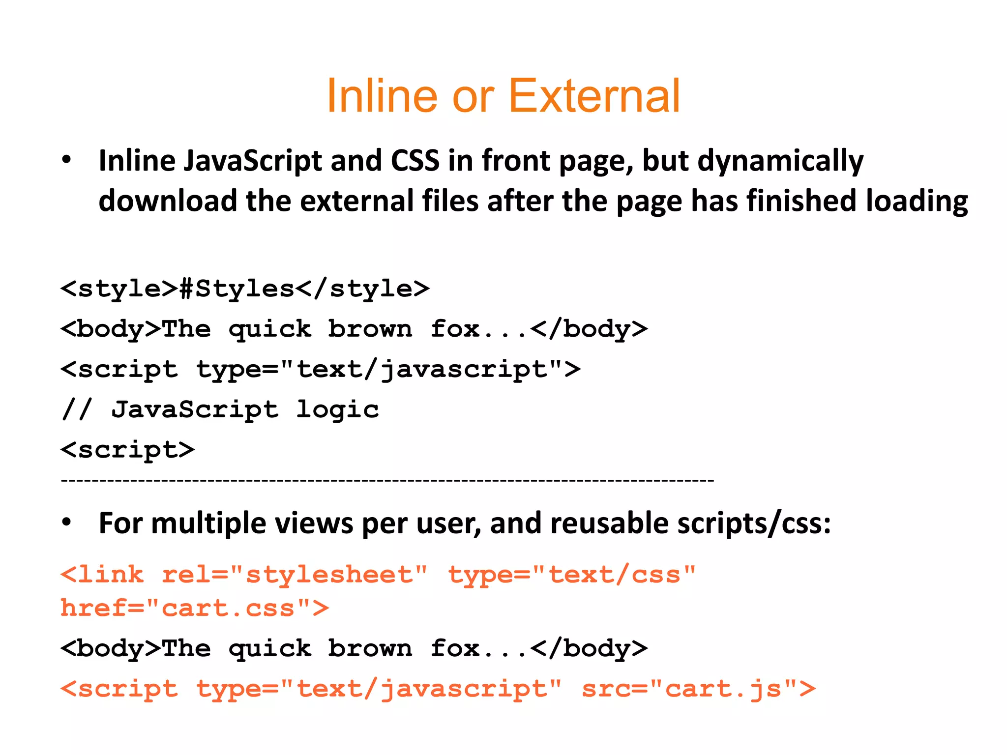 Inline or External
• Inline JavaScript and CSS in front page, but dynamically
  download the external files after the page has finished loading

<style>#Styles</style>
<body>The quick brown fox...</body>
<script type="text/javascript">
// JavaScript logic
<script>
-------------------------------------------------------------------------------------
• For multiple views per user, and reusable scripts/css:
<link rel="stylesheet" type="text/css"
href="cart.css">
<body>The quick brown fox...</body>
<script type="text/javascript" src="cart.js">
 