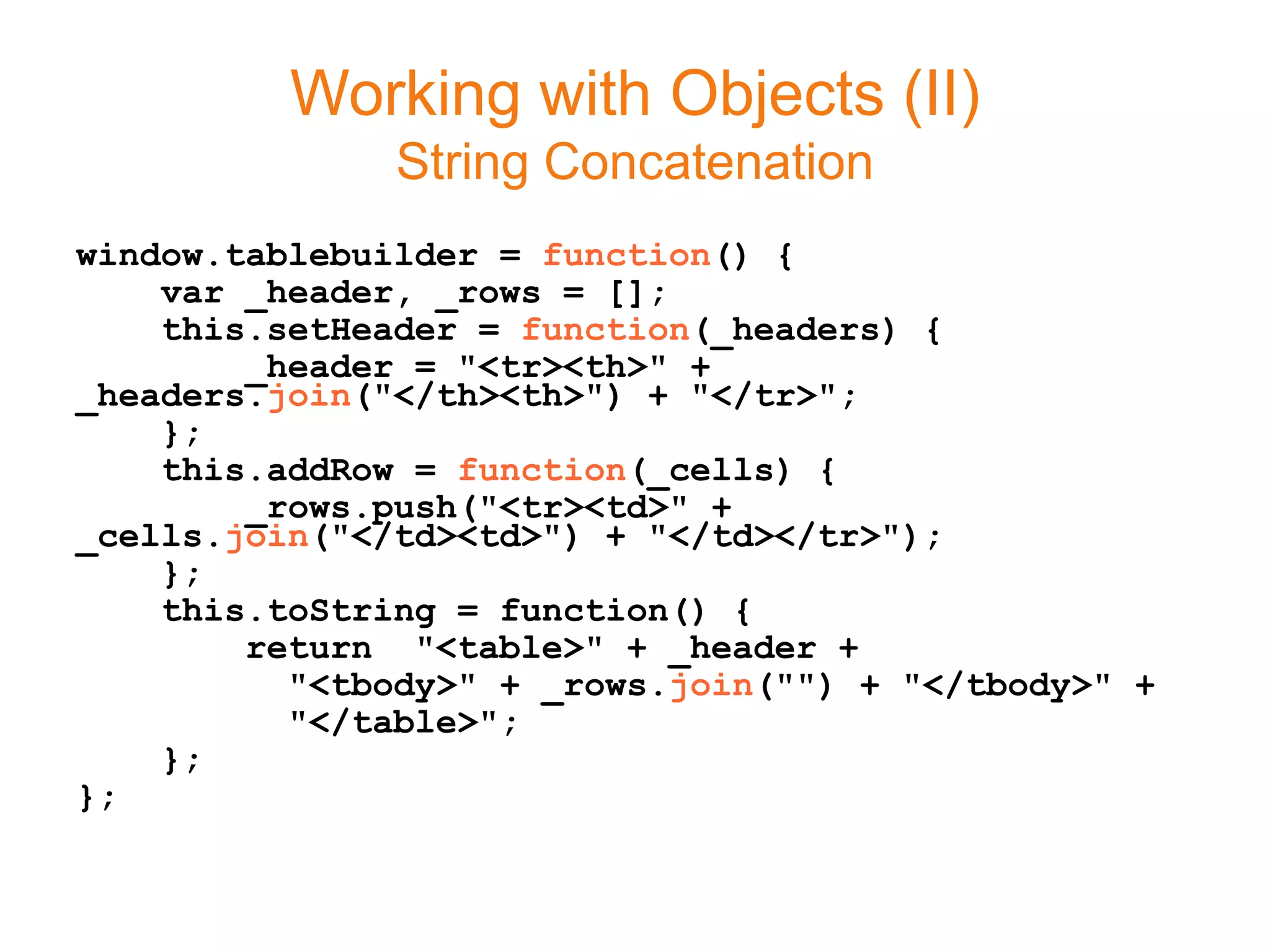 Working with Objects (II)
               String Concatenation
window.tablebuilder = function() {
    var _header, _rows = [];
    this.setHeader = function(_headers) {
        _header = "<tr><th>" +
_headers.join("</th><th>") + "</tr>";
    };
    this.addRow = function(_cells) {
        _rows.push("<tr><td>" +
_cells.join("</td><td>") + "</td></tr>");
    };
    this.toString = function() {
        return "<table>" + _header +
          "<tbody>" + _rows.join("") + "</tbody>" +
          "</table>";
    };
};
 