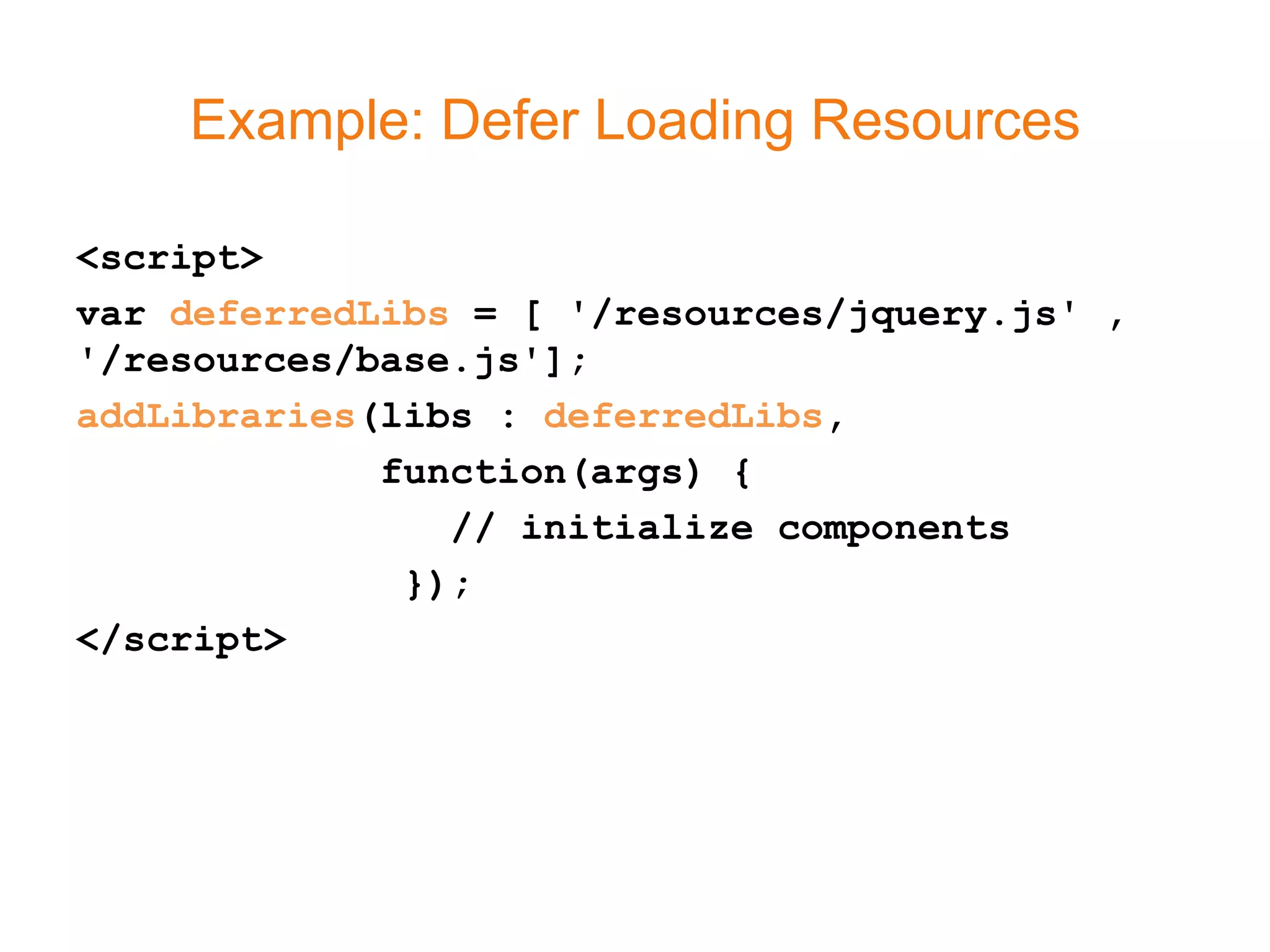 Example: Defer Loading Resources

<script>
var deferredLibs = [ '/resources/jquery.js' ,
'/resources/base.js'];
addLibraries(libs : deferredLibs,
             function(args) {
                // initialize components
              });
</script>
 