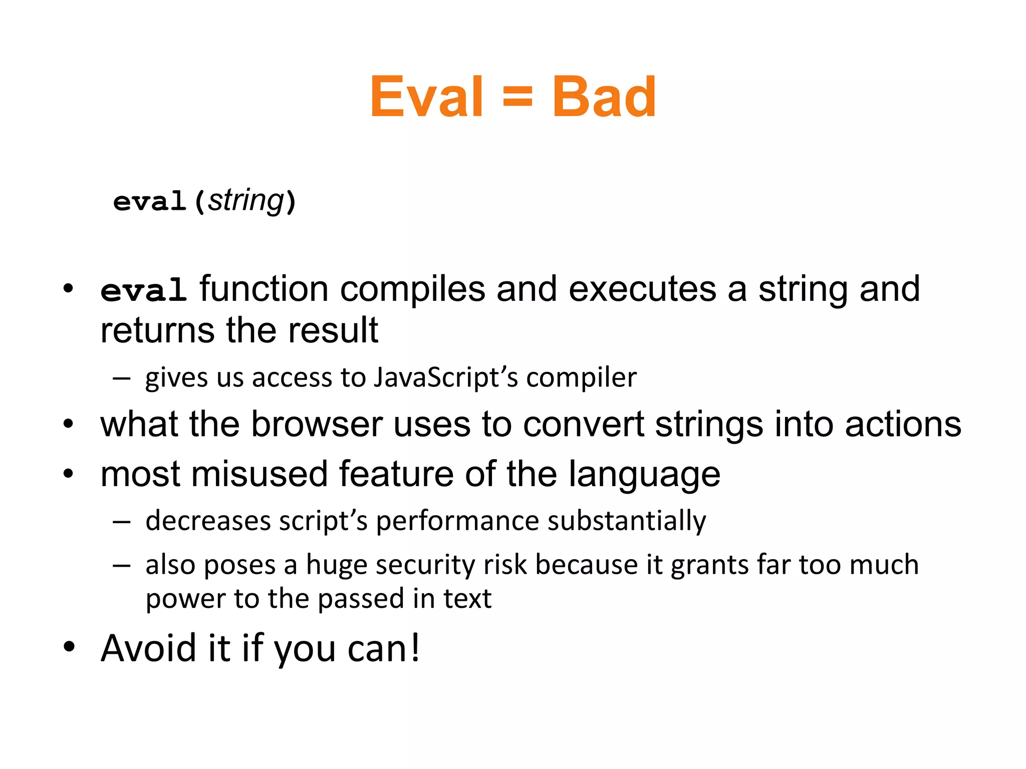 Eval = Bad
   eval(string)

• eval function compiles and executes a string and
  returns the result
   – gives us access to JavaScript’s compiler
• what the browser uses to convert strings into actions
• most misused feature of the language
   – decreases script’s performance substantially
   – also poses a huge security risk because it grants far too much
     power to the passed in text
• Avoid it if you can!
 