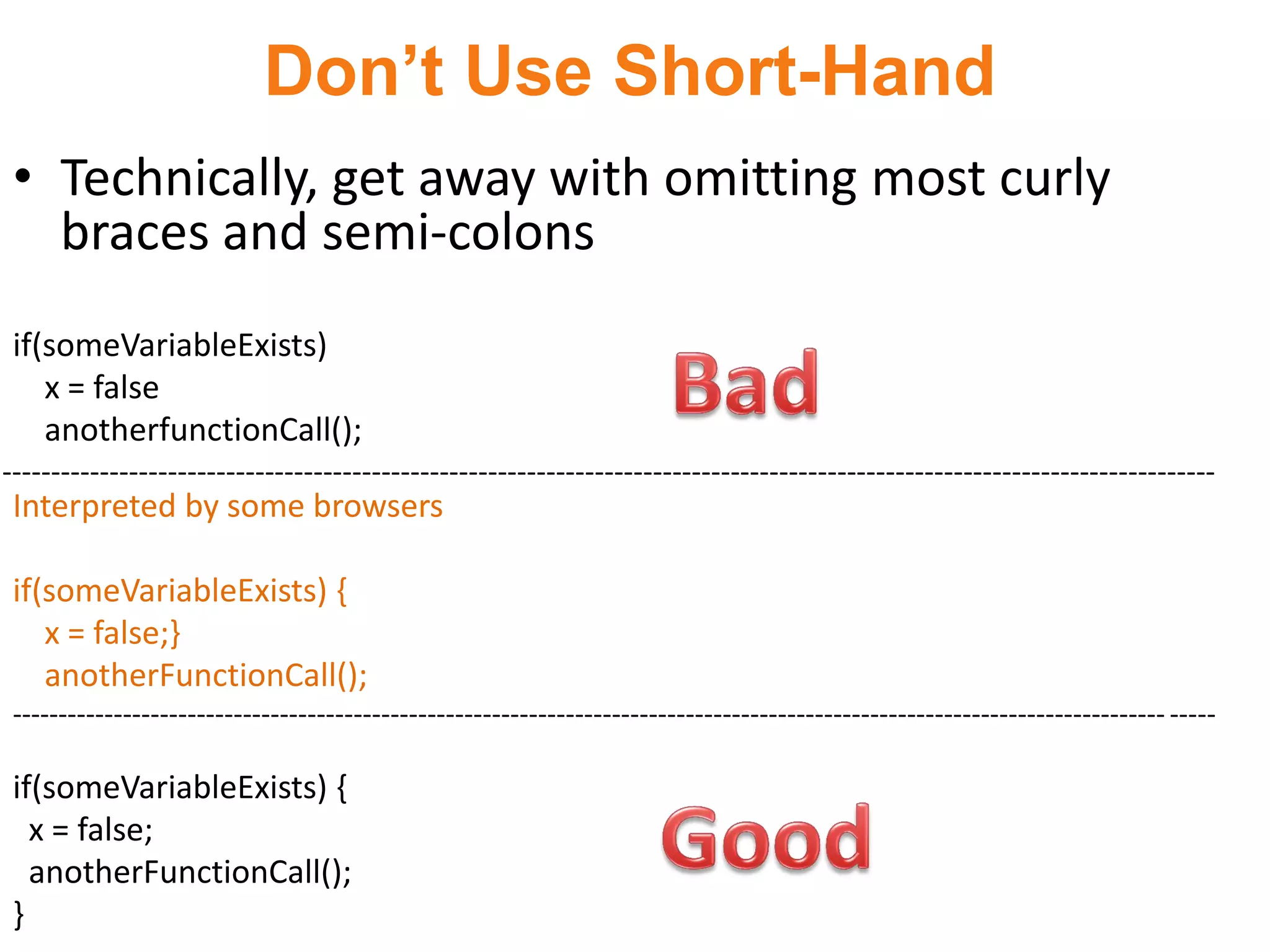 Don’t Use Short-Hand
 • Technically, get away with omitting most curly
   braces and semi-colons
 if(someVariableExists)
    x = false
    anotherfunctionCall();
-----------------------------------------------------------------------------------------------------------------------------
 Interpreted by some browsers

 if(someVariableExists) {
    x = false;}
    anotherFunctionCall();
 ----------------------------------------------------------------------------------------------------------------------------- -----

 if(someVariableExists) {
   x = false;
   anotherFunctionCall();
 }
 