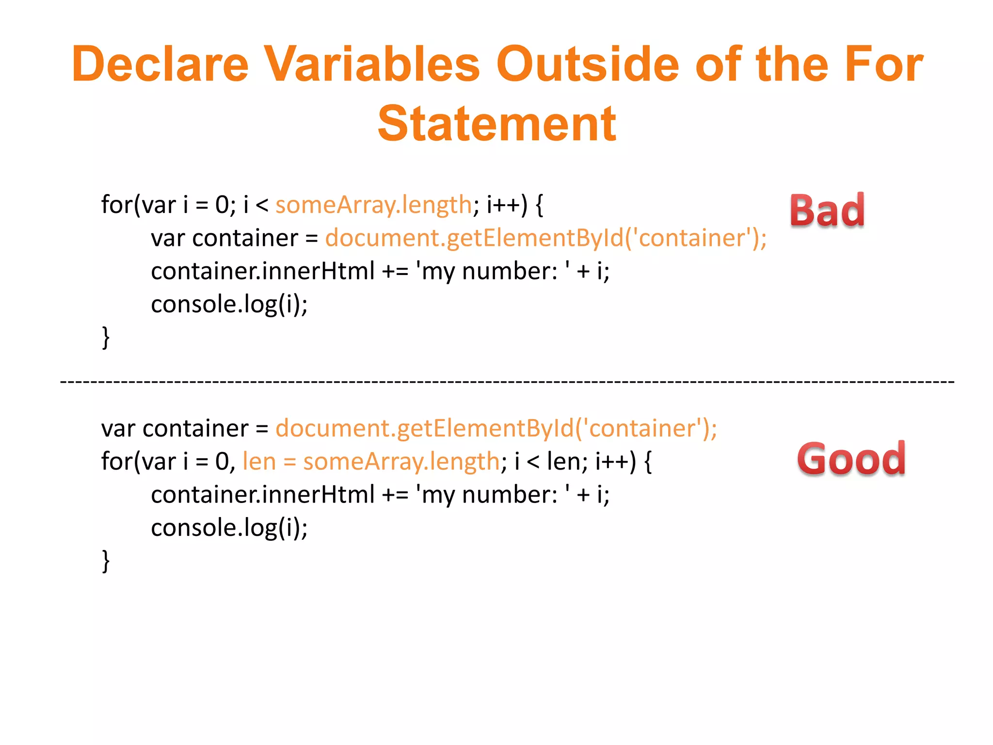Declare Variables Outside of the For
              Statement
     for(var i = 0; i < someArray.length; i++) {
          var container = document.getElementById('container');
          container.innerHtml += 'my number: ' + i;
          console.log(i);
     }
----------------------------------------------------------------------------------------------------------------------
     var container = document.getElementById('container');
     for(var i = 0, len = someArray.length; i < len; i++) {
          container.innerHtml += 'my number: ' + i;
          console.log(i);
     }
 