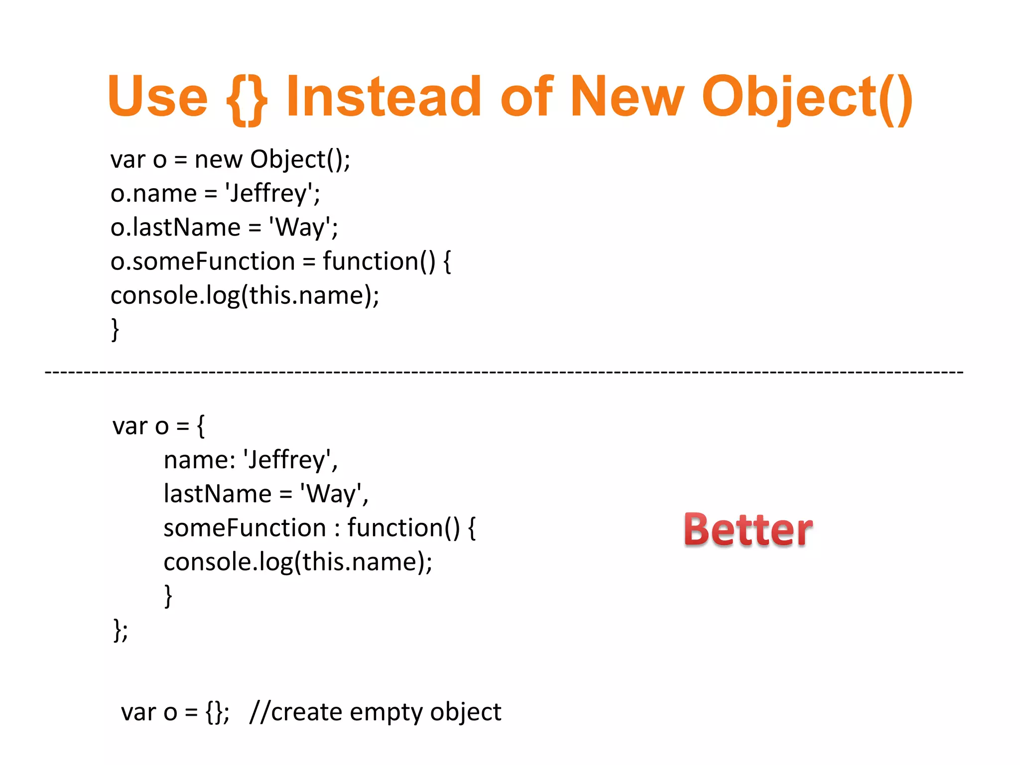 Use {} Instead of New Object()
        var o = new Object();
        o.name = 'Jeffrey';
        o.lastName = 'Way';
        o.someFunction = function() {
        console.log(this.name);
        }
----------------------------------------------------------------------------------------------------------------------

        var o = {
             name: 'Jeffrey',
             lastName = 'Way',
             someFunction : function() {
             console.log(this.name);
             }
        };

         var o = {}; //create empty object
 