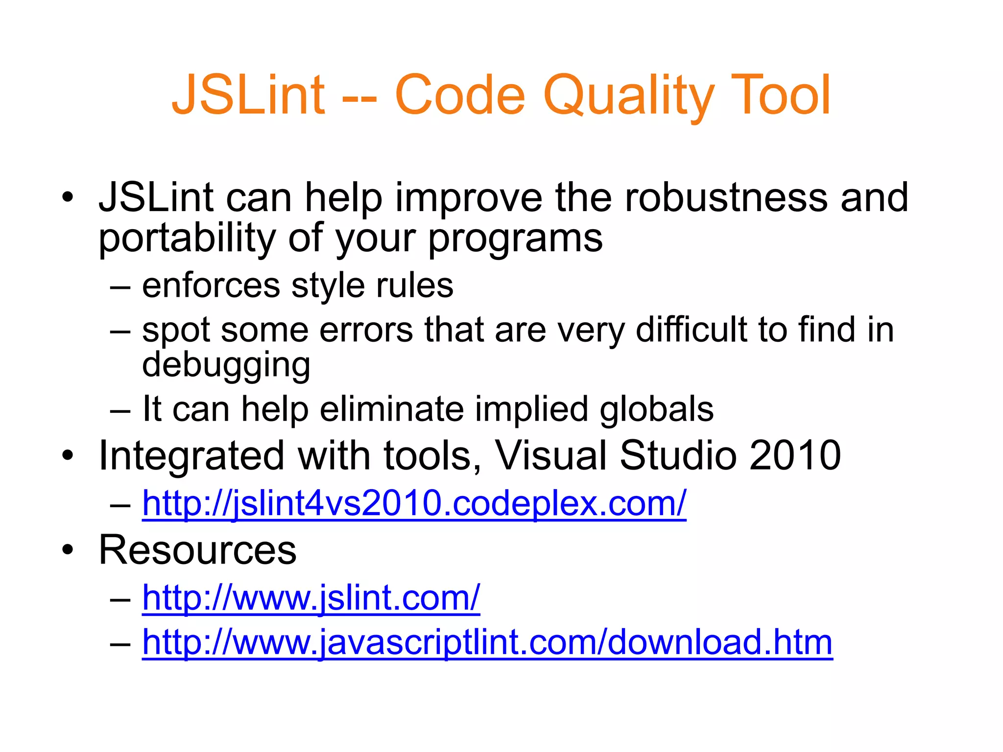 JSLint -- Code Quality Tool
• JSLint can help improve the robustness and
  portability of your programs
  – enforces style rules
  – spot some errors that are very difficult to find in
    debugging
  – It can help eliminate implied globals
• Integrated with tools, Visual Studio 2010
  – http://jslint4vs2010.codeplex.com/
• Resources
  – http://www.jslint.com/
  – http://www.javascriptlint.com/download.htm
 