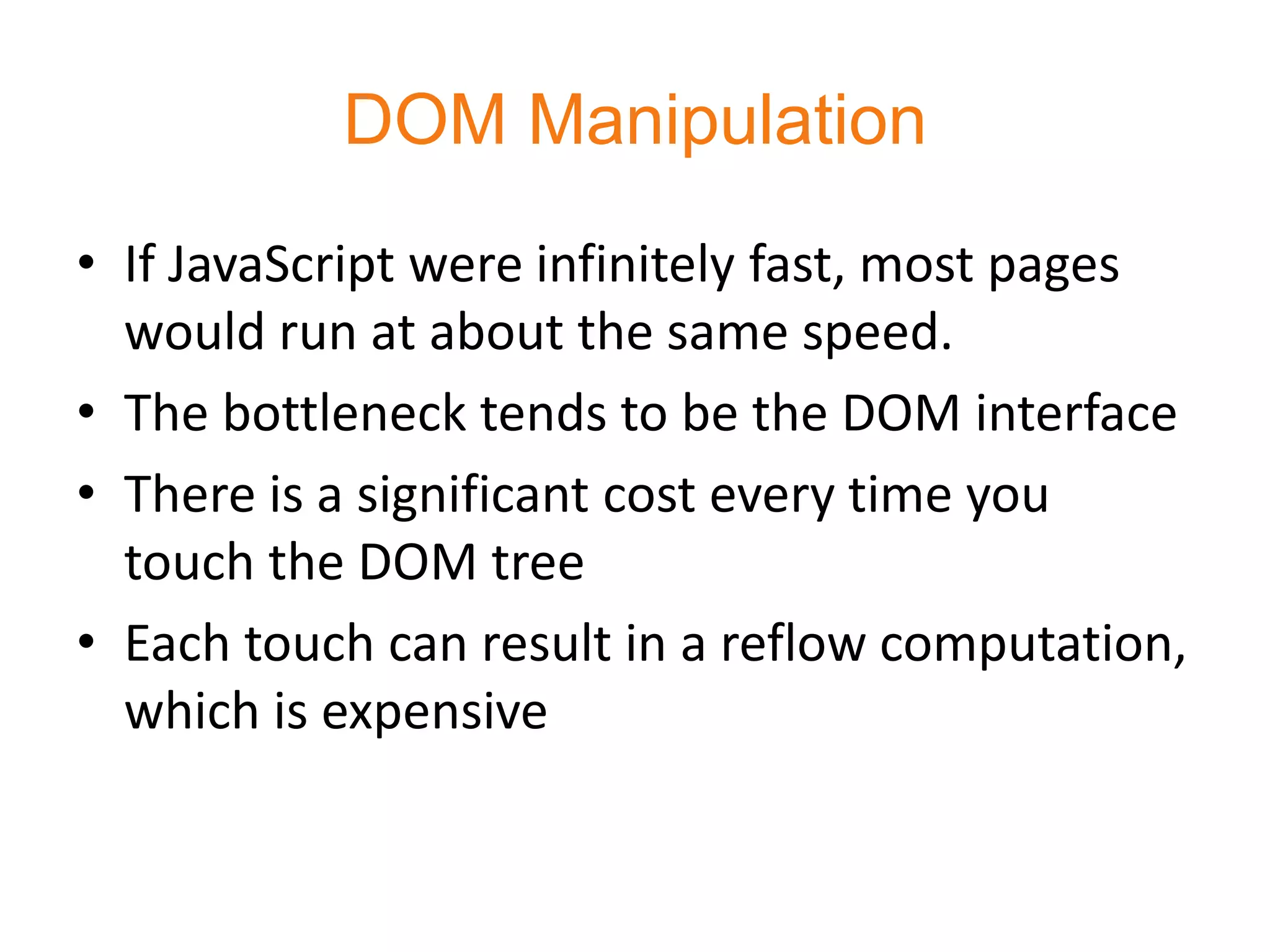 DOM Manipulation
• If JavaScript were infinitely fast, most pages
  would run at about the same speed.
• The bottleneck tends to be the DOM interface
• There is a significant cost every time you
  touch the DOM tree
• Each touch can result in a reflow computation,
  which is expensive
 