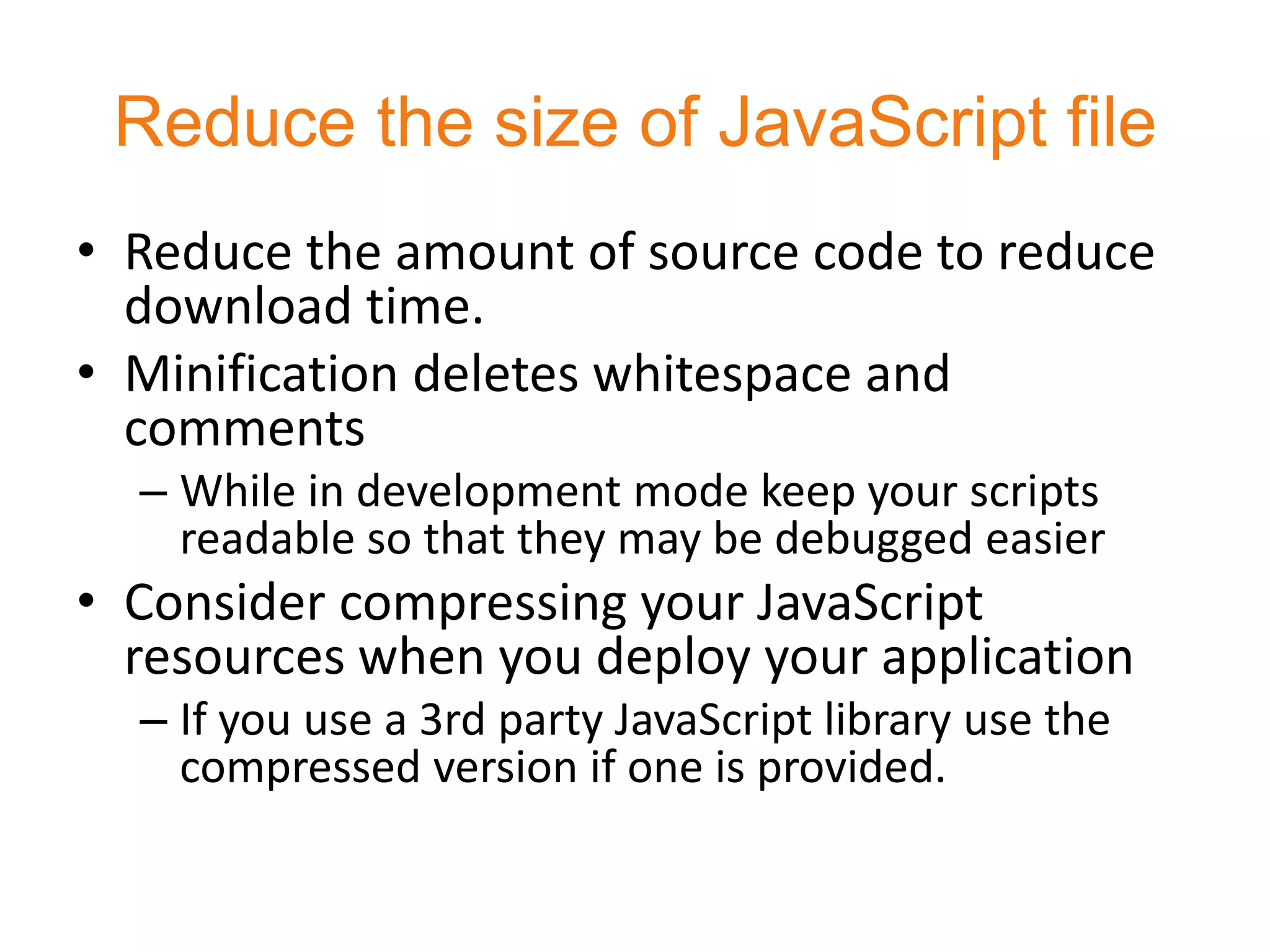 Reduce the size of JavaScript file
• Reduce the amount of source code to reduce
  download time.
• Minification deletes whitespace and
  comments
  – While in development mode keep your scripts
    readable so that they may be debugged easier
• Consider compressing your JavaScript
  resources when you deploy your application
  – If you use a 3rd party JavaScript library use the
    compressed version if one is provided.
 
