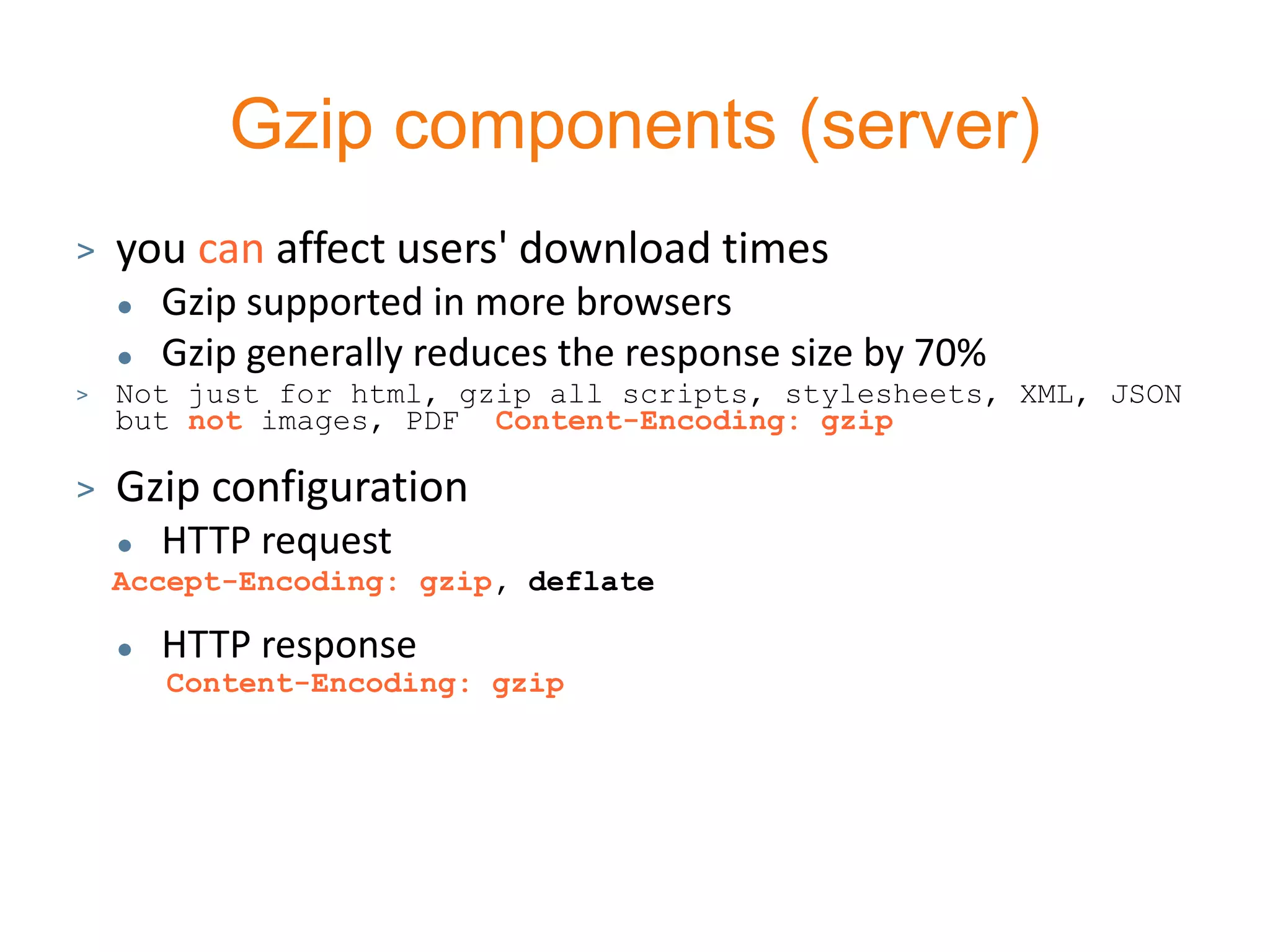 Gzip components (server)
>   you can affect users' download times
       Gzip supported in more browsers
       Gzip generally reduces the response size by 70%
>   Not just for html, gzip all scripts, stylesheets, XML, JSON
    but not images, PDF Content-Encoding: gzip

>   Gzip configuration
       HTTP request
    Accept-Encoding: gzip, deflate

       HTTP response
        Content-Encoding: gzip
 