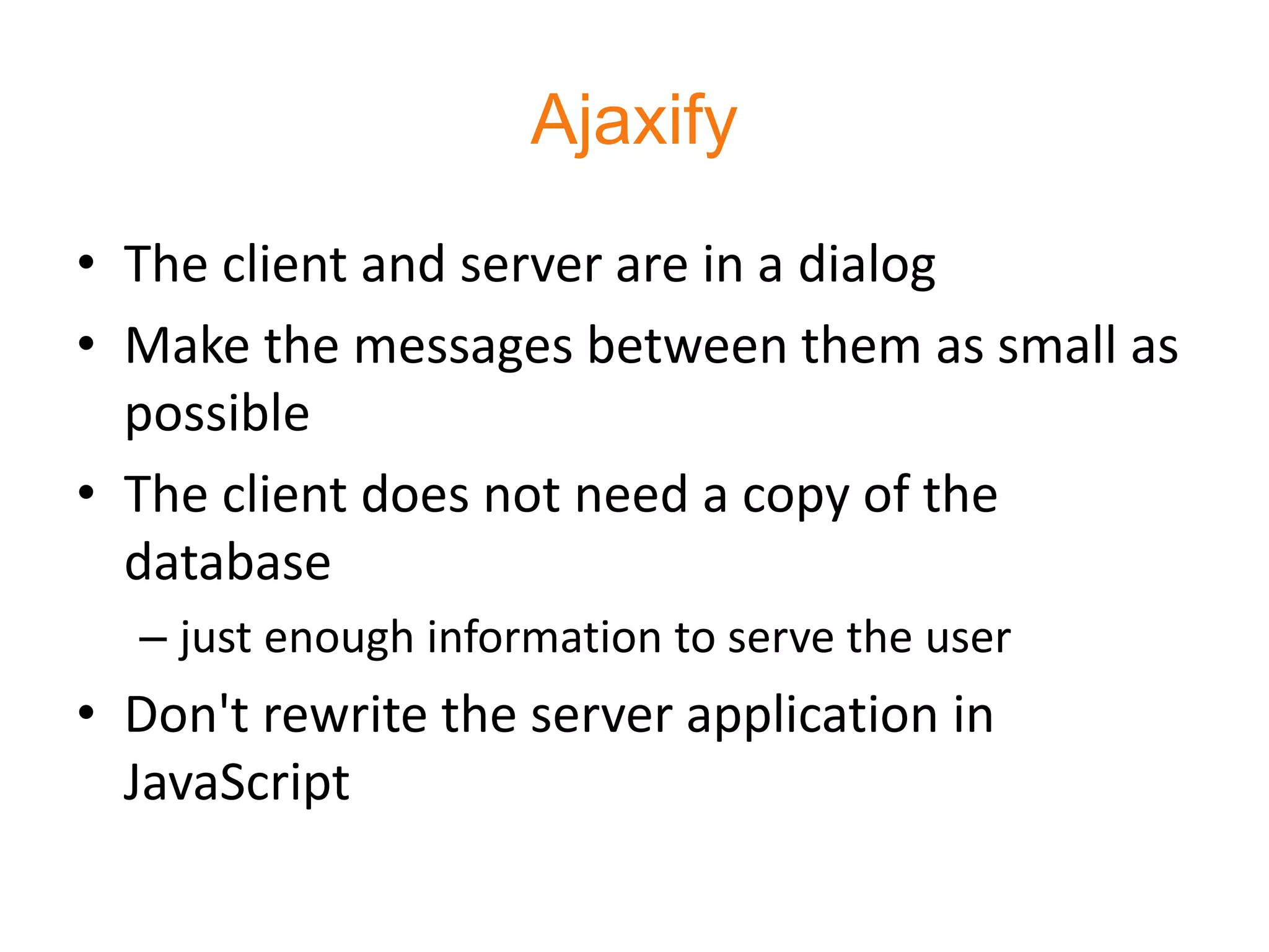 Ajaxify
• The client and server are in a dialog
• Make the messages between them as small as
  possible
• The client does not need a copy of the
  database
  – just enough information to serve the user
• Don't rewrite the server application in
  JavaScript
 