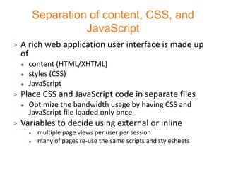 Separation of content, CSS, and
                      JavaScript
>   A rich web application user interface is made up
    of
       content (HTML/XHTML)
       styles (CSS)
       JavaScript
>   Place CSS and JavaScript code in separate files
       Optimize the bandwidth usage by having CSS and
        JavaScript file loaded only once
>   Variables to decide using external or inline
            multiple page views per user per session
            many of pages re-use the same scripts and stylesheets
 