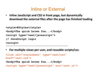 Inline or External
• Inline JavaScript and CSS in front page, but dynamically
  download the external files after the page has finished loading

<style>#Styles</style>
<body>The quick brown fox...</body>
<script type="text/javascript">
// JavaScript logic
<script>
-------------------------------------------------------------------------------------
• For multiple views per user, and reusable scripts/css:
<link rel="stylesheet" type="text/css"
href="cart.css">
<body>The quick brown fox...</body>
<script type="text/javascript" src="cart.js">
 