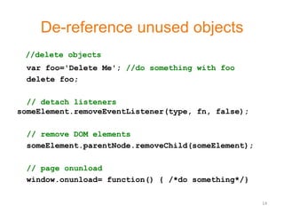 De-reference unused objects
 //delete objects
 var foo='Delete Me'; //do something with foo
 delete foo;

  // detach listeners
someElement.removeEventListener(type, fn, false);

 // remove DOM elements
 someElement.parentNode.removeChild(someElement);

 // page onunload
 window.onunload= function() { /*do something*/}

                                                    14
 