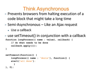 Think Asynchronous
> Prevents browsers from halting execution of a
  code block that might take a long time
> Semi-Asynchronous – Like an Ajax request
       Use a callback
>   use setTimeout() in conjunction with a callback
function longProcess({ name : value}, callback) {
    // do what needs to be done
    callback.apply({});
}

setTimeout(function() {
    longProcess({ name : “doris”}, function() {
    alert(“all done”);
       }
}, 0);
 