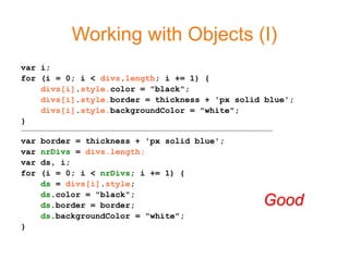 Working with Objects (I)
var i;
for (i = 0; i < divs.length; i += 1) {
    divs[i].style.color = "black";
    divs[i].style.border = thickness + 'px solid blue';
    divs[i].style.backgroundColor = "white";
}
-----------------------------------------------------------------------------------------------------------------------------------------------
var        border = thickness + 'px solid blue';
var        nrDivs = divs.length;
var        ds, i;
for        (i = 0; i < nrDivs; i += 1) {
           ds = divs[i].style;
           ds.color = "black";
           ds.border = border;                                                                                                           Good
           ds.backgroundColor = "white";
}
 