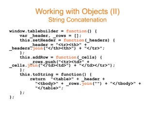 Working with Objects (II)
               String Concatenation
window.tablebuilder = function() {
    var _header, _rows = [];
    this.setHeader = function(_headers) {
        _header = "<tr><th>" +
_headers.join("</th><th>") + "</tr>";
    };
    this.addRow = function(_cells) {
        _rows.push("<tr><td>" +
_cells.join("</td><td>") + "</td></tr>");
    };
    this.toString = function() {
        return "<table>" + _header +
          "<tbody>" + _rows.join("") + "</tbody>" +
          "</table>";
    };
};
 