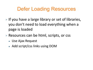 Defer Loading Resources
> If you have a large library or set of libraries,
  you don't need to load everything when a
  page is loaded
> Resources can be html, scripts, or css
       Use Ajax Request
       Add script/css links using DOM
 