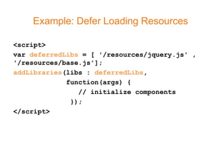 Example: Defer Loading Resources

<script>
var deferredLibs = [ '/resources/jquery.js' ,
'/resources/base.js'];
addLibraries(libs : deferredLibs,
             function(args) {
                // initialize components
              });
</script>
 