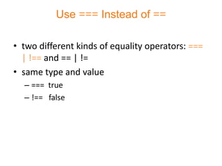 Use === Instead of ==

• two different kinds of equality operators: ===
  | !== and == | !=
• same type and value
  – === true
  – !== false
 
