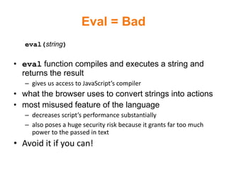 Eval = Bad
   eval(string)

• eval function compiles and executes a string and
  returns the result
   – gives us access to JavaScript’s compiler
• what the browser uses to convert strings into actions
• most misused feature of the language
   – decreases script’s performance substantially
   – also poses a huge security risk because it grants far too much
     power to the passed in text
• Avoid it if you can!
 