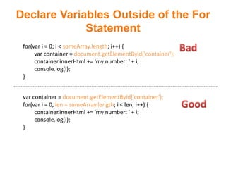 Declare Variables Outside of the For
              Statement
     for(var i = 0; i < someArray.length; i++) {
          var container = document.getElementById('container');
          container.innerHtml += 'my number: ' + i;
          console.log(i);
     }
----------------------------------------------------------------------------------------------------------------------
     var container = document.getElementById('container');
     for(var i = 0, len = someArray.length; i < len; i++) {
          container.innerHtml += 'my number: ' + i;
          console.log(i);
     }
 