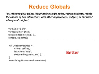 Reduce Globals
    "By reducing your global footprint to a single name, you significantly reduce
    the chance of bad interactions with other applications, widgets, or libraries."
    - Douglas Crockford


        var name = doris';
        var lastName = chen';
        function doSomething() {...}
        console.log(name);
-----------------------------------------------------------------------------------------------------------------------------
        var DudeNameSpace = {
             name : 'Jeffrey',
             lastName : 'Way',
             doSomething : function() {...}
        }
        console.log(DudeNameSpace.name);
 