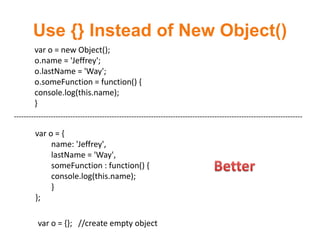 Use {} Instead of New Object()
        var o = new Object();
        o.name = 'Jeffrey';
        o.lastName = 'Way';
        o.someFunction = function() {
        console.log(this.name);
        }
----------------------------------------------------------------------------------------------------------------------

        var o = {
             name: 'Jeffrey',
             lastName = 'Way',
             someFunction : function() {
             console.log(this.name);
             }
        };

         var o = {}; //create empty object
 