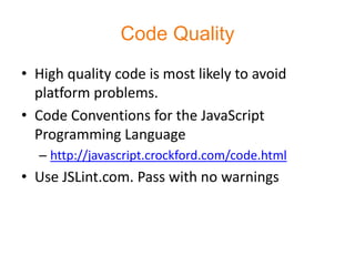 Code Quality
• High quality code is most likely to avoid
  platform problems.
• Code Conventions for the JavaScript
  Programming Language
  – http://javascript.crockford.com/code.html
• Use JSLint.com. Pass with no warnings
 