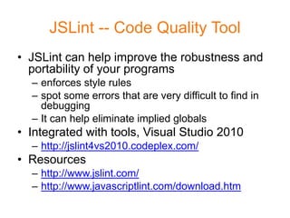 JSLint -- Code Quality Tool
• JSLint can help improve the robustness and
  portability of your programs
  – enforces style rules
  – spot some errors that are very difficult to find in
    debugging
  – It can help eliminate implied globals
• Integrated with tools, Visual Studio 2010
  – http://jslint4vs2010.codeplex.com/
• Resources
  – http://www.jslint.com/
  – http://www.javascriptlint.com/download.htm
 