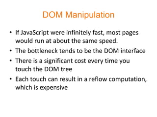 DOM Manipulation
• If JavaScript were infinitely fast, most pages
  would run at about the same speed.
• The bottleneck tends to be the DOM interface
• There is a significant cost every time you
  touch the DOM tree
• Each touch can result in a reflow computation,
  which is expensive
 