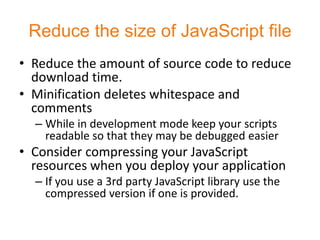 Reduce the size of JavaScript file
• Reduce the amount of source code to reduce
  download time.
• Minification deletes whitespace and
  comments
  – While in development mode keep your scripts
    readable so that they may be debugged easier
• Consider compressing your JavaScript
  resources when you deploy your application
  – If you use a 3rd party JavaScript library use the
    compressed version if one is provided.
 