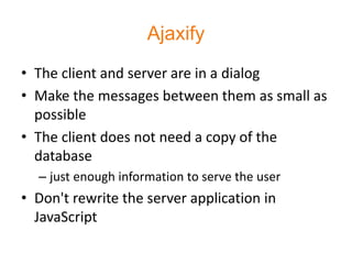 Ajaxify
• The client and server are in a dialog
• Make the messages between them as small as
  possible
• The client does not need a copy of the
  database
  – just enough information to serve the user
• Don't rewrite the server application in
  JavaScript
 