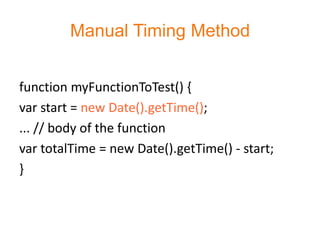 Manual Timing Method


function myFunctionToTest() {
var start = new Date().getTime();
... // body of the function
var totalTime = new Date().getTime() - start;
}
 