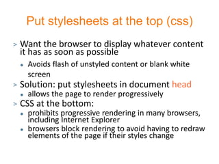 Put stylesheets at the top (css)
>   Want the browser to display whatever content
    it has as soon as possible
       Avoids flash of unstyled content or blank white
        screen
>   Solution: put stylesheets in document head
       allows the page to render progressively
>   CSS at the bottom:
       prohibits progressive rendering in many browsers,
        including Internet Explorer
       browsers block rendering to avoid having to redraw
        elements of the page if their styles change
 