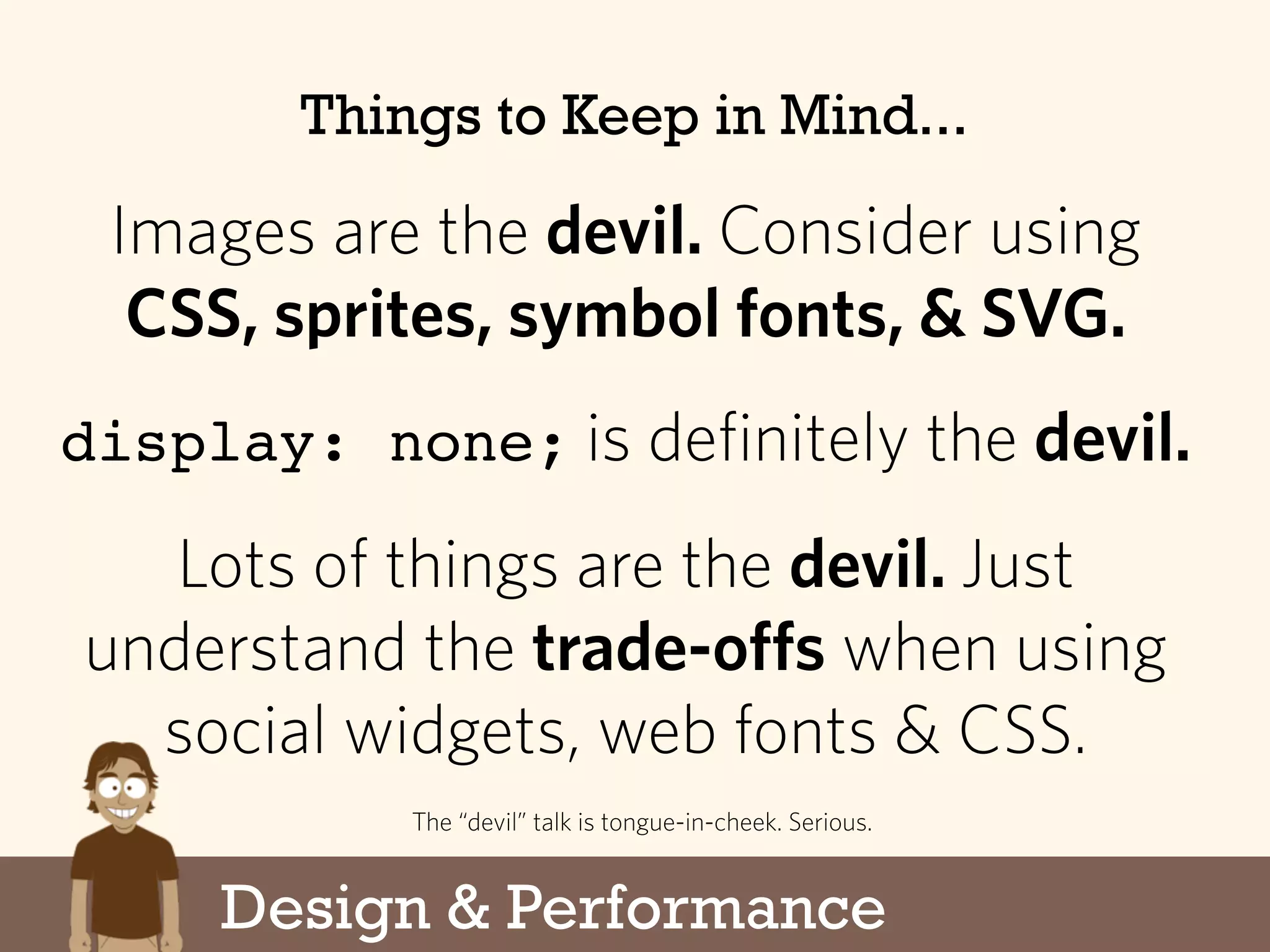 Design & Performance
Things to Keep in Mind...
Images are the devil. Consider using
CSS, sprites, symbol fonts, & SVG.
display: none; is definitely the devil.
Lots of things are the devil. Just
understand the trade-offs when using
social widgets, web fonts & CSS.
The “devil” talk is tongue-in-cheek. Serious.
 