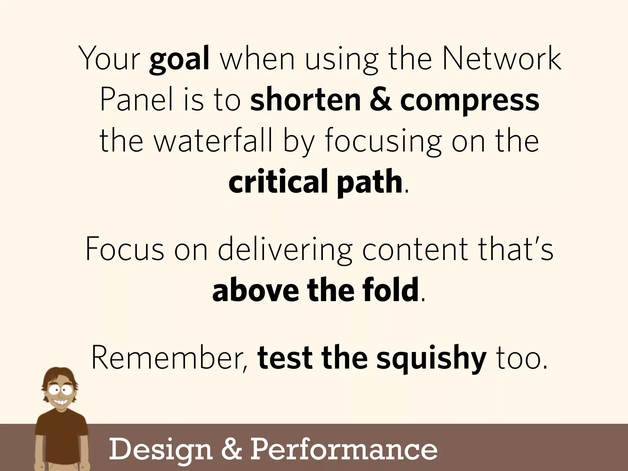Design & Performance
Your goal when using the Network
Panel is to shorten & compress
the waterfall by focusing on the
critical path.
Focus on delivering content that’s
above the fold.
Remember, test the squishy too.
 