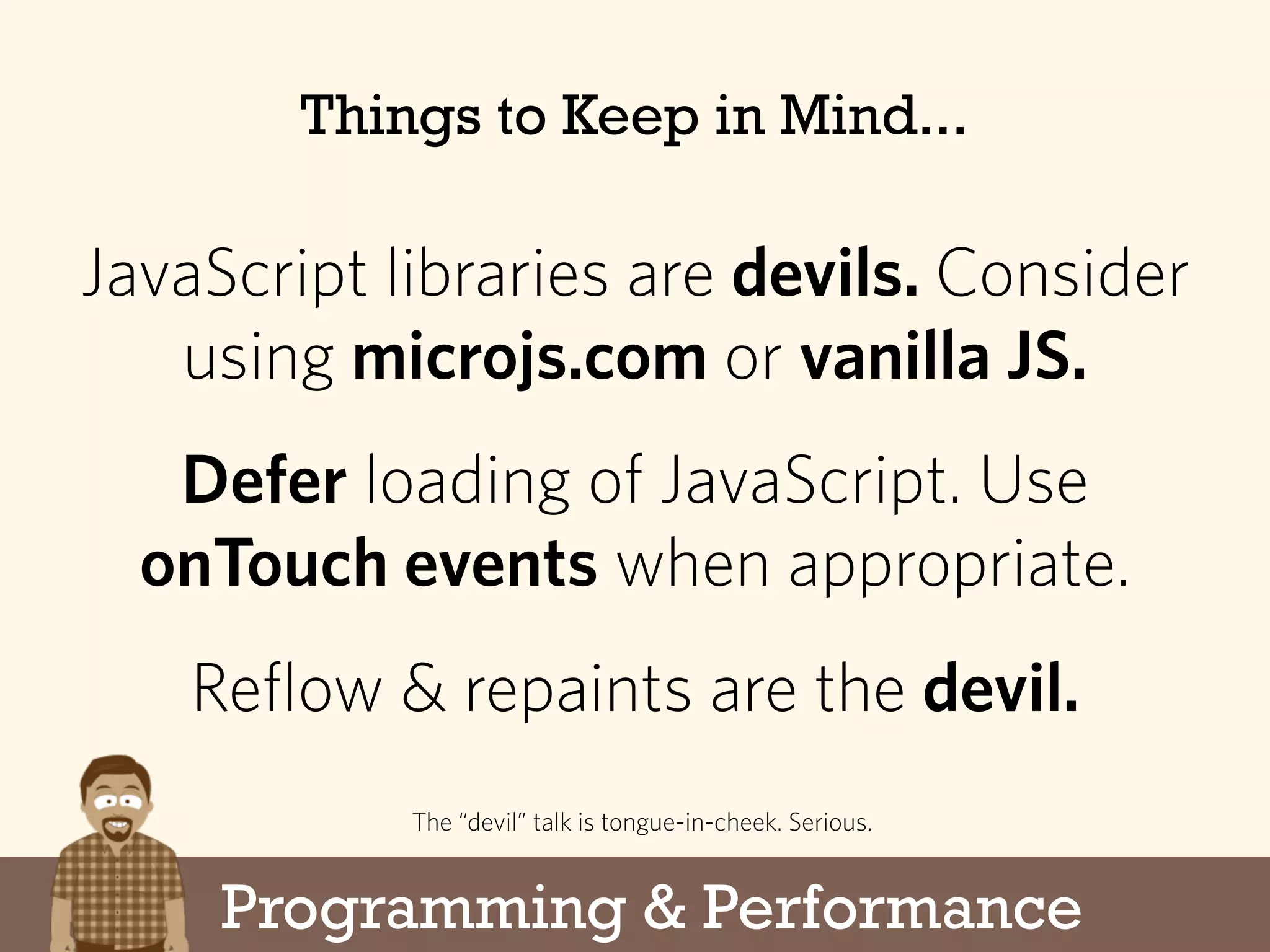 Programming & Performance
Things to Keep in Mind...
JavaScript libraries are devils. Consider
using microjs.com or vanilla JS.
Defer loading of JavaScript. Use
onTouch events when appropriate.
Reflow & repaints are the devil.
The “devil” talk is tongue-in-cheek. Serious.
 