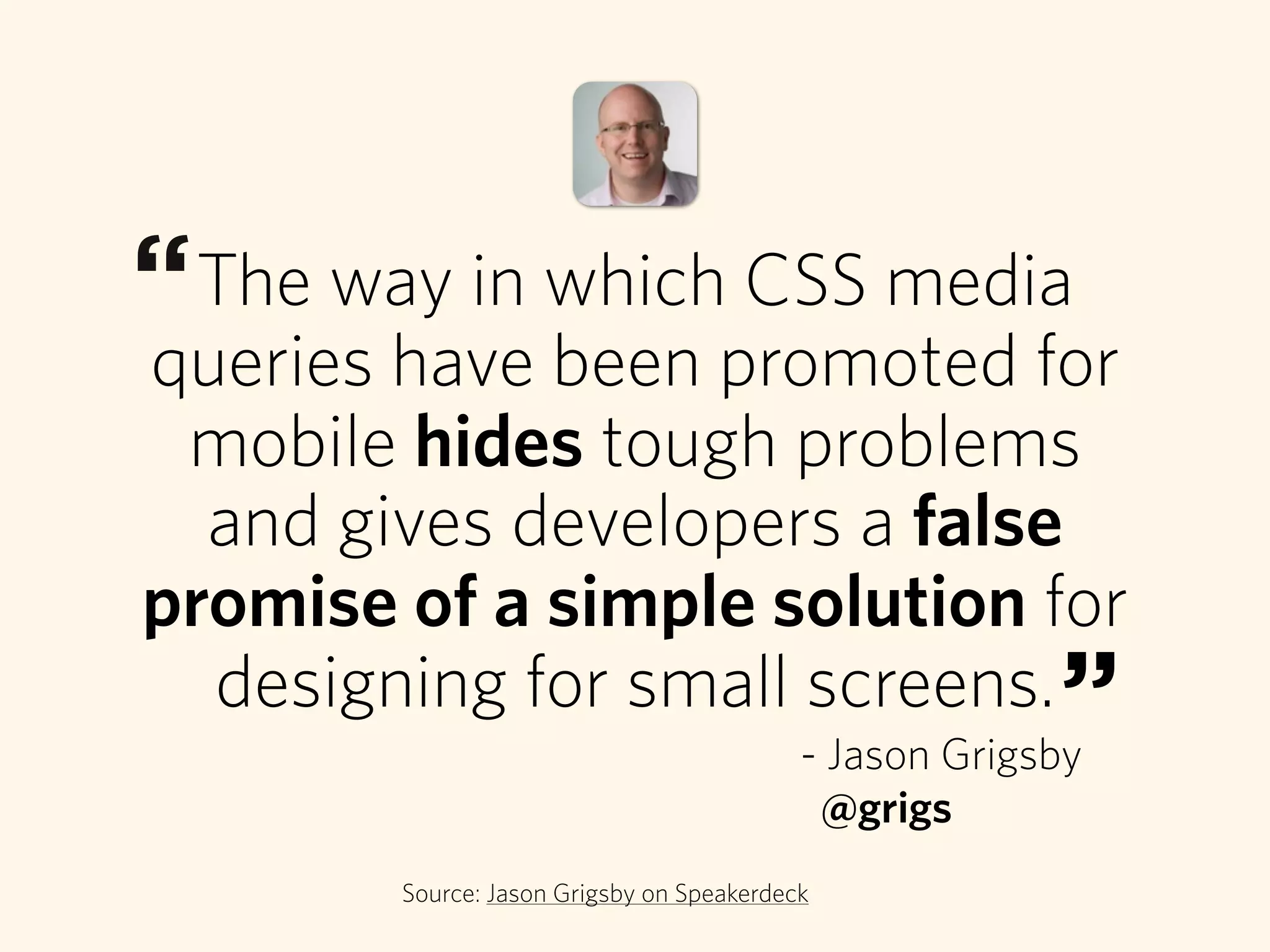 The way in which CSS media
queries have been promoted for
mobile hides tough problems
and gives developers a false
promise of a simple solution for
designing for small screens.
Source: Jason Grigsby on Speakerdeck
“
”- Jason Grigsby
@grigs
 