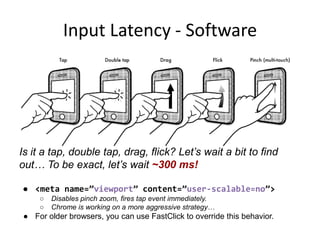 Input Latency - Software

Is it a tap, double tap, drag, flick? Let’s wait a bit to find
out… To be exact, let’s wait ~300 ms!
● <meta name=”viewport” content=”user-scalable=no”>
○
○

Disables pinch zoom, fires tap event immediately.
Chrome is working on a more aggressive strategy…

● For older browsers, you can use FastClick to override this behavior.

 
