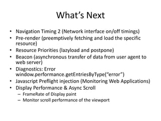 What’s Next
• Navigation Timing 2 (Network interface on/off timings)
• Pre-render (preemptively fetching and load the specific
resource)
• Resource Priorities (lazyload and postpone)
• Beacon (asynchronous transfer of data from user agent to
web server)
• Diagnostics: Error
window.performance.getEntriesByType(“error”)
• Javascript Preflight injection (Monitoring Web Applications)
• Display Performance & Async Scroll
– FrameRate of Display paint
– Monitor scroll performance of the viewport

 