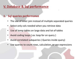 V. Database & Sql performance
1. Sql queries performance
• The use of inner join instead of multiple separated queries
• Select only cols needed when you retrieve data
• Use of temp tables on large data and lot of tables
• Avoid coding loops ( ex: loop for on query )
• Avoid correlated subqueries ( Queries inside query)
• Use queries to count rows, calculation, or use expressions
 