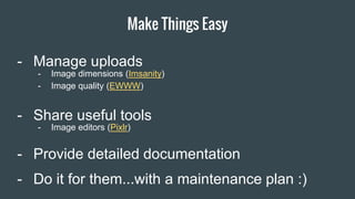 Make Things Easy
Item 2 Designers- Manage uploads
- Share useful tools
- Provide detailed documentation
- Do it for them...with a maintenance plan :)
- Image dimensions (Imsanity)
- Image quality (EWWW)
- Image editors (Pixlr)
 
