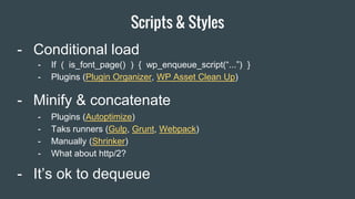 Scripts & Styles
Item 2 Designers
- Minify & concatenate
- Conditional load
- Plugins (Autoptimize)
- Taks runners (Gulp, Grunt, Webpack)
- Manually (Shrinker)
- What about http/2?
- If ( is_font_page() ) { wp_enqueue_script(“...”) }
- Plugins (Plugin Organizer, WP Asset Clean Up)
- It’s ok to dequeue
 