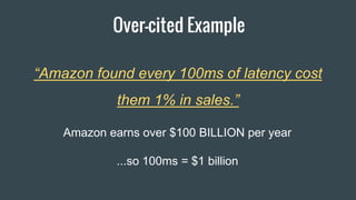 Over-cited Example
“Amazon found every 100ms of latency cost
them 1% in sales.”
Amazon earns over $100 BILLION per year
...so 100ms = $1 billion
 