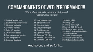 1. Choose a good host
2. Enable Gzip compression
3. Minimize redirects
4. Combine JS files
5. Defer JS parsing
6. Off-load the assets
7. Remove unused plugins
8. Use image srcset
9. Optimize database
19. Minify HTML
20. Minify CSS
21. Minify Javascript
22. Avoid CSS @import
23. Remove query strings
24. Specify image dimensions
25. Use data URIs
26. Serve scaled images
27. Specify character set
28. Reduce database calls
And so on, and so forth...
10. Use image sprites
11. Styles in header
12. Scripts in footer
13. Lazy load images
14. Enable caching
15. Optimize Images
16. Optimize WP_Query
17. Reduce DNS Lookups
18. Combine CSS files
COMMANDMENTS OF WEB PERFORMANCE!!!
“Thou shalt not take the name of thy lord
Performance in vain”
 